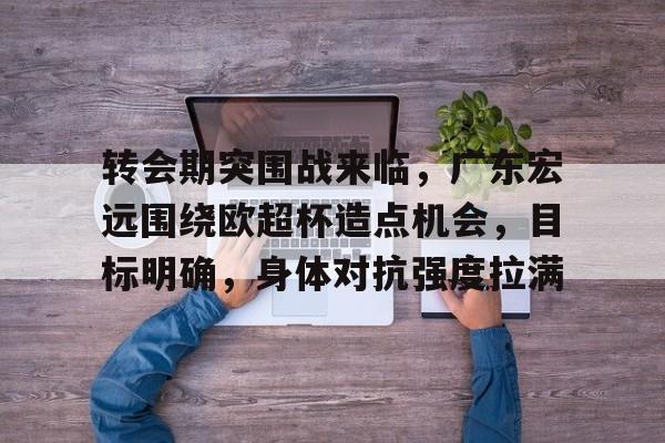 九博娱乐平台 -关于转会期突围战来临，广东宏远围绕欧超杯造点机会，目标明确，身体对抗强度拉满的信息