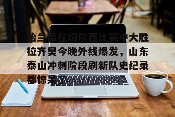九博app下载 -哈兰德在切尔西比赛中大胜拉齐奥今晚外线爆发，山东泰山冲刺阶段刷新队史纪录都惊呆了的简单介绍
